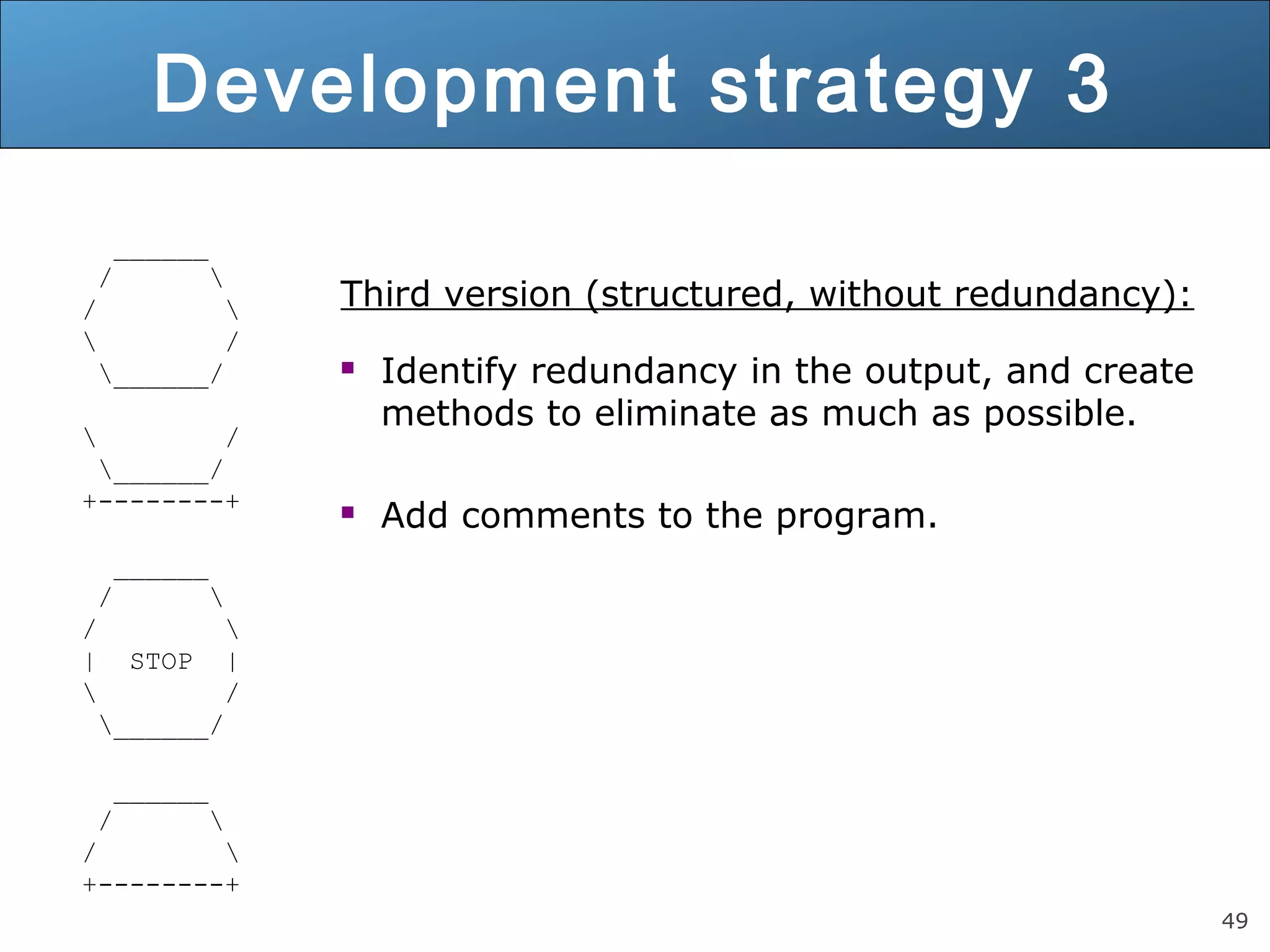 49 Development strategy 3 ______ / / / ______/ / ______/ +--------+ ______ / / | STOP | / ______/ ______ / / +--------+ Third version (structured, without redundancy):  Identify redundancy in the output, and create methods to eliminate as much as possible.  Add comments to the program. 