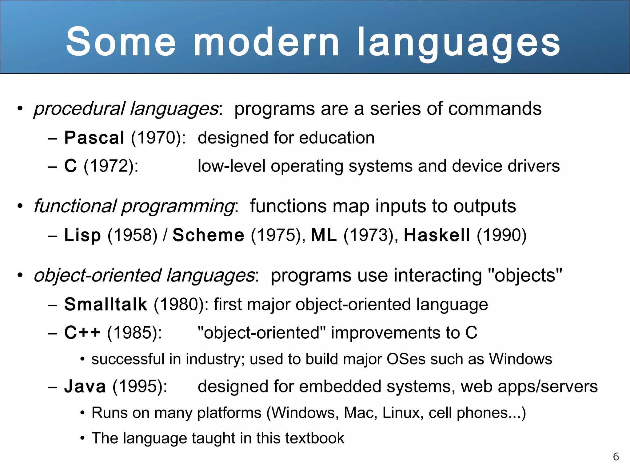 6 Some modern languages • procedural languages: programs are a series of commands – Pascal (1970): designed for education – C (1972): low-level operating systems and device drivers • functional programming: functions map inputs to outputs – Lisp (1958) / Scheme (1975), ML (1973), Haskell (1990) • object-oriented languages: programs use interacting "objects" – Smalltalk (1980): first major object-oriented language – C++ (1985): "object-oriented" improvements to C • successful in industry; used to build major OSes such as Windows – Java (1995): designed for embedded systems, web apps/servers • Runs on many platforms (Windows, Mac, Linux, cell phones...) • The language taught in this textbook 