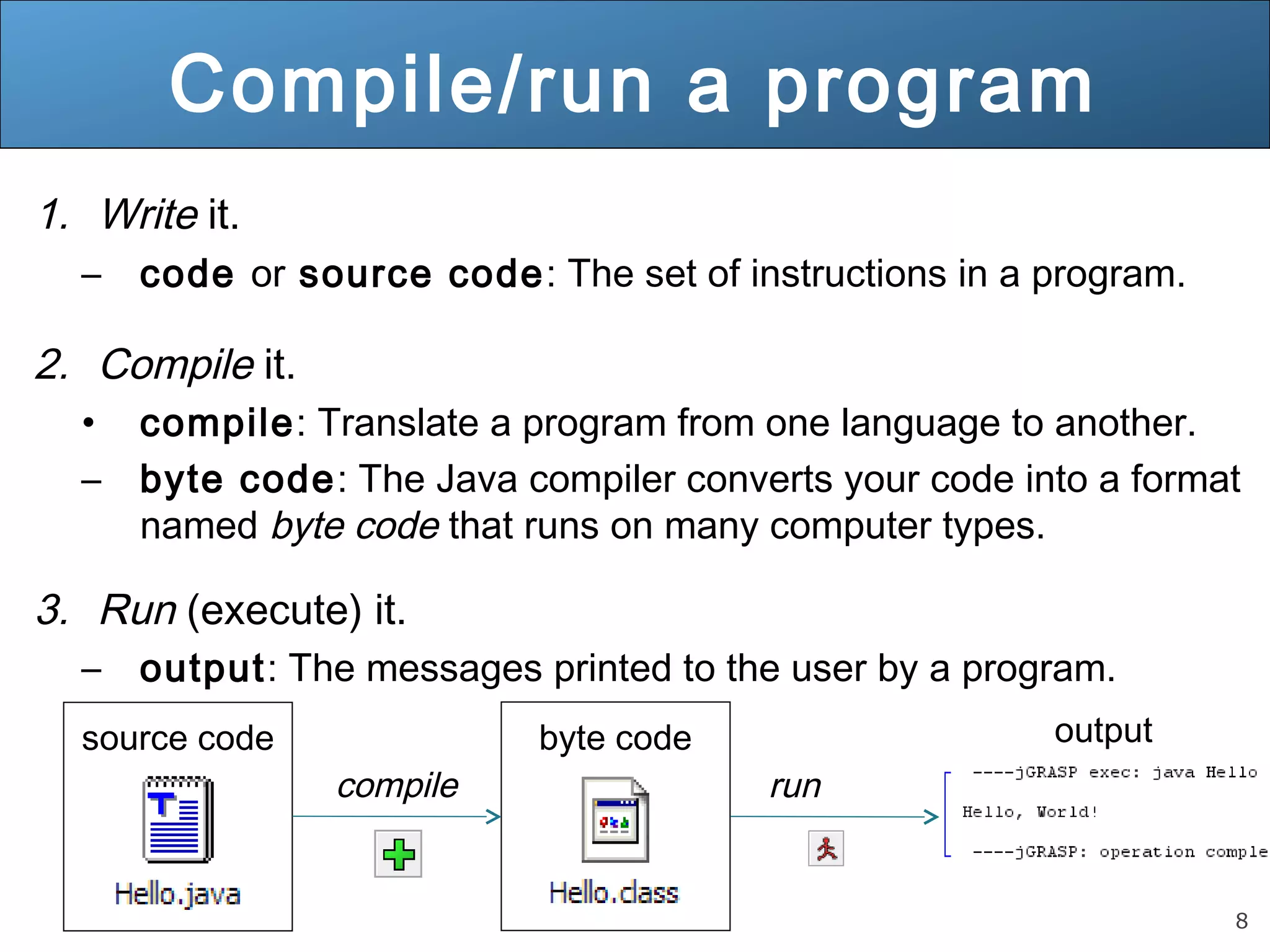 8 Compile/run a program 1. Write it. – code or source code: The set of instructions in a program. 2. Compile it. • compile: Translate a program from one language to another. – byte code: The Java compiler converts your code into a format named byte code that runs on many computer types. 3. Run (execute) it. – output: The messages printed to the user by a program. source code compile byte code run output 