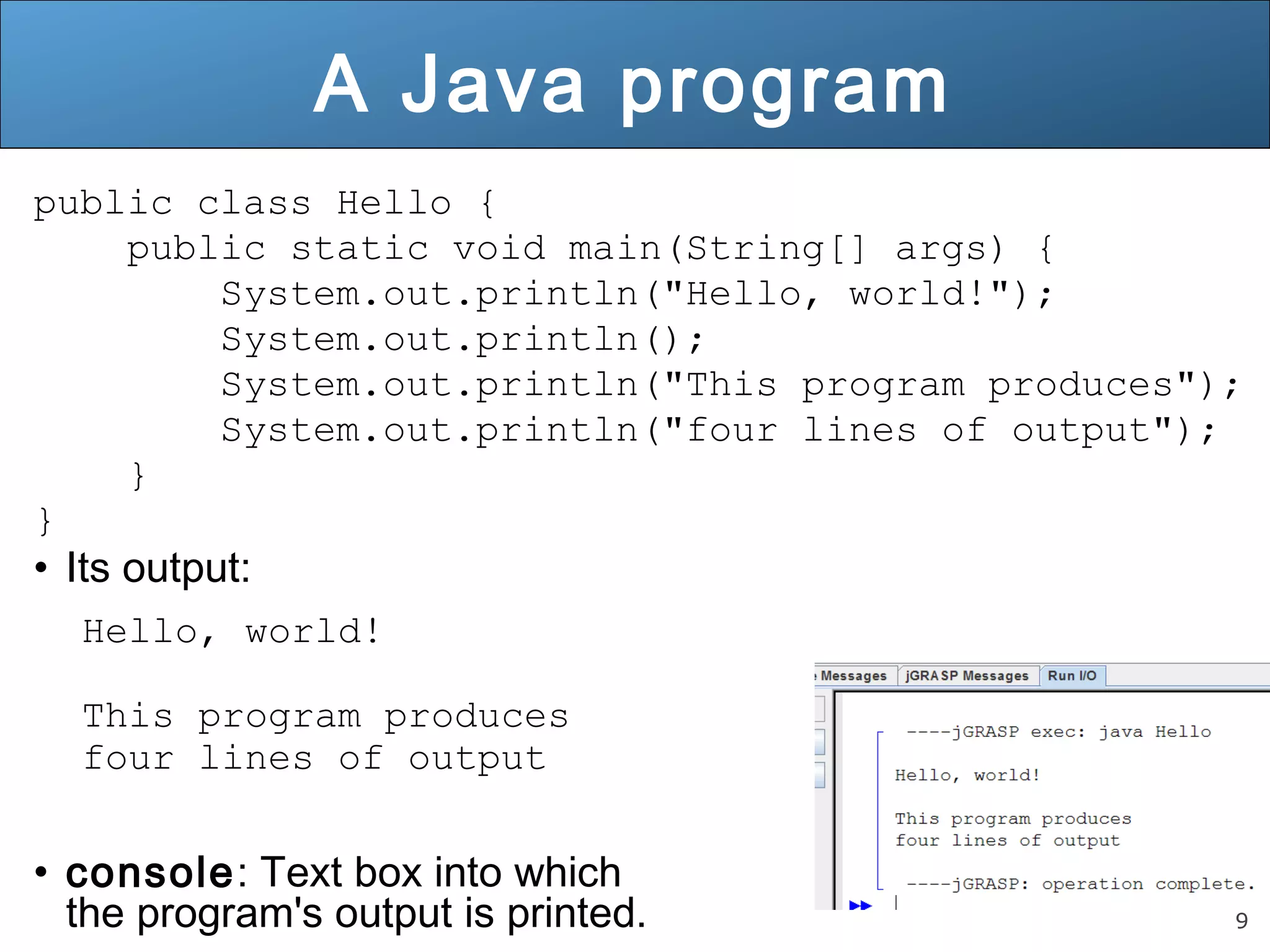 9 A Java program public class Hello { public static void main(String[] args) { System.out.println("Hello, world!"); System.out.println(); System.out.println("This program produces"); System.out.println("four lines of output"); } }• Its output: Hello, world! This program produces four lines of output • console: Text box into which the program's output is printed. 