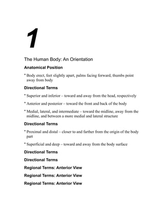 1 
The Human Body: An Orientation 
Anatomical Position 
* Body erect, feet slightly apart, palms facing forward, thumbs point 
away from body 
Directional Terms 
* Superior and inferior – toward and away from the head, respectively 
* Anterior and posterior – toward the front and back of the body 
*Medial, lateral, and intermediate – toward the midline, away from the 
midline, and between a more medial and lateral structure 
Directional Terms 
* Proximal and distal – closer to and farther from the origin of the body 
part 
* Superficial and deep – toward and away from the body surface 
Directional Terms 
Directional Terms 
Regional Terms: Anterior View 
Regional Terms: Anterior View 
Regional Terms: Anterior View 
 
