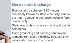 Electrostatic Discharge
Electrostatic discharge (ESD), more
commonly known as static electricity, can be
the most damaging and uncontrollable form
of electricity.
Static electricity shocks can be disastrous for
computers.
Good grounding and bonding can prevent
damage from static electricity because they
pass static bursts to the ground.
 