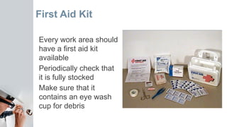 First Aid Kit
Every work area should
have a first aid kit
available
Periodically check that
it is fully stocked
Make sure that it
contains an eye wash
cup for debris
 