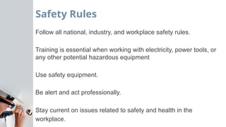 Safety Rules
Follow all national, industry, and workplace safety rules.
Training is essential when working with electricity, power tools, or
any other potential hazardous equipment
Use safety equipment.
Be alert and act professionally.
Stay current on issues related to safety and health in the
workplace.
 