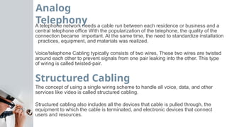 Analog
Telephony
A telephone network needs a cable run between each residence or business and a
central telephone office With the popularization of the telephone, the quality of the
connection became important. At the same time, the need to standardize installation
practices, equipment, and materials was realized.
Voice/telephone Cabling typically consists of two wires, These two wires are twisted
around each other to prevent signals from one pair leaking into the other. This type
of wiring is called twisted-pair.
Structured Cabling
The concept of using a single wiring scheme to handle all voice, data, and other
services like video is called structured cabling.
Structured cabling also includes all the devices that cable is pulled through, the
equipment to which the cable is terminated, and electronic devices that connect
users and resources.
 