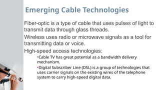 Emerging Cable Technologies
Fiber-optic is a type of cable that uses pulses of light to
transmit data through glass threads.
Wireless uses radio or microwave signals as a tool for
transmitting data or voice.
High-speed access technologies:
•Cable TV has great potential as a bandwidth delivery
mechanism.
•Digital Subscriber Line (DSL) is a group of technologies that
uses carrier signals on the existing wires of the telephone
system to carry high-speed digital data.
 