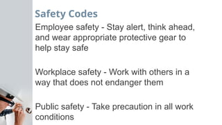 Safety Codes
Employee safety - Stay alert, think ahead,
and wear appropriate protective gear to
help stay safe
Workplace safety - Work with others in a
way that does not endanger them
Public safety - Take precaution in all work
conditions
 