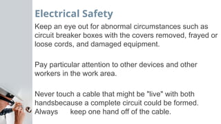 Electrical Safety
Keep an eye out for abnormal circumstances such as
circuit breaker boxes with the covers removed, frayed or
loose cords, and damaged equipment.
Pay particular attention to other devices and other
workers in the work area.
Never touch a cable that might be "live" with both
handsbecause a complete circuit could be formed.
Always keep one hand off of the cable.
 
