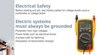 Electrical Safety
Before starting any job, test nearby cables for voltage levels using a
multimeter or voltage tester
Electric systems
must always be grounded
Protection from high voltages
Power faults such as electrical shorts
A proper path for lightning
Dissipation of electrostatic charges
 