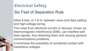 Electrical Safety
Six Feet of Separation Rule
Allow 6 feet, or 1.8 m, between voice and data cabling
and high-voltage wiring.
The noise from electrical circuits or devices, known as
electromagnetic interference (EMI), can interfere with
data signals, thus distorting them and causing general
communications problems.
It minimizes the possibility of accidental contact with
hazardous voltages.
 