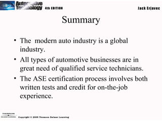 Summary The  modern auto industry is a global industry. All types of automotive businesses are in great need of qualified service technicians. The ASE certification process involves both written tests and credit for on-the-job experience. 
