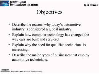 Objectives Describe the reasons why today’s automotive industry is considered a global industry. Explain how computer technology has changed the way cars are built and serviced. Explain why the need for qualified technicians is increasing. Describe the major types of businesses that employ automotive technicians. 