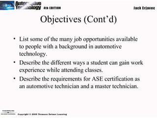 Objectives (Cont’d) List some of the many job opportunities available to people with a background in automotive technology. Describe the different ways a student can gain work experience while attending classes. Describe the requirements for ASE certification as an automotive technician and a master technician. 