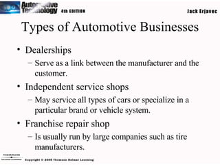 Types of Automotive Businesses Dealerships Serve as a link between the manufacturer and the customer. Independent service shops May service all types of cars or specialize in a particular brand or vehicle system. Franchise repair shop Is usually run by large companies such as tire manufacturers. 