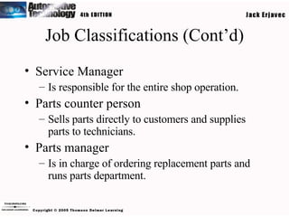 Job Classifications (Cont’d) Service Manager Is responsible for the entire shop operation. Parts counter person Sells parts directly to customers and supplies parts to technicians. Parts manager Is in charge of ordering replacement parts and runs parts department. 
