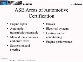 ASE Areas of Automotive Certification Engine repair Automatic transmission/transaxle Manual transmissions and drive axles Suspension and steering Brakes Electrical systems Heating and air conditioning Engine performance 
