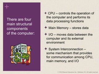 +
 CPU – controls the operation of
the computer and performs its
data processing functions
 Main Memory – stores data
 I/O – moves data between the
computer and its external
environment
 System Interconnection –
some mechanism that provides
for communication among CPU,
main memory, and I/O
There are four
main structural
components
of the computer:
© 2016 Pearson Education, Inc., Hoboken, NJ. All rights reserved.
 