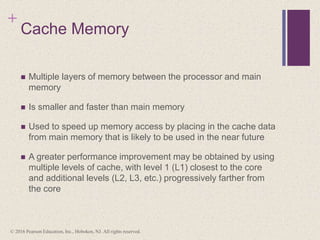+
Cache Memory
 Multiple layers of memory between the processor and main
memory
 Is smaller and faster than main memory
 Used to speed up memory access by placing in the cache data
from main memory that is likely to be used in the near future
 A greater performance improvement may be obtained by using
multiple levels of cache, with level 1 (L1) closest to the core
and additional levels (L2, L3, etc.) progressively farther from
the core
© 2016 Pearson Education, Inc., Hoboken, NJ. All rights reserved.
 