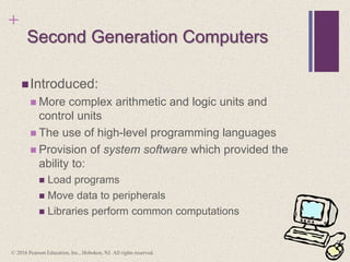 +
Second Generation Computers
Introduced:
 More complex arithmetic and logic units and
control units
 The use of high-level programming languages
 Provision of system software which provided the
ability to:
 Load programs
 Move data to peripherals
 Libraries perform common computations
© 2016 Pearson Education, Inc., Hoboken, NJ. All rights reserved.
 