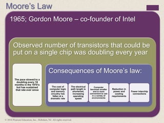 Moore’s Law
1965; Gordon Moore – co-founder of Intel
Observed number of transistors that could be
put on a single chip was doubling every year
The pace slowed to a
doubling every 18
months in the 1970’s
but has sustained
that rate ever since
Consequences of Moore’s law:
The cost of
computer logic
and memory
circuitry has
fallen at a
dramatic rate
The electrical
path length is
shortened,
increasing
operating
speed
Computer
becomes smaller
and is more
convenient to use
in a variety of
environments
Reduction in
power and
cooling
requirements
Fewer interchip
connections
© 2016 Pearson Education, Inc., Hoboken, NJ. All rights reserved.
 