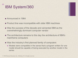+
IBM System/360
 Announced in 1964
 Product line was incompatible with older IBM machines
 Was the success of the decade and cemented IBM as the
overwhelmingly dominant computer vendor
 The architecture remains to this day the architecture of IBM’s
mainframe computers
 Was the industry’s first planned family of computers
 Models were compatible in the sense that a program written for one
model should be capable of being executed by another model in the
series
© 2016 Pearson Education, Inc., Hoboken, NJ. All rights reserved.
 