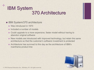+
IBM System
 IBM System/370 architecture
 Was introduced in 1970
 Included a number of models
 Could upgrade to a more expensive, faster model without having to
abandon original software
 New models are introduced with improved technology, but retain the same
architecture so that the customer’s software investment is protected
 Architecture has survived to this day as the architecture of IBM’s
mainframe product line
370 Architecture
© 2016 Pearson Education, Inc., Hoboken, NJ. All rights reserved.
 