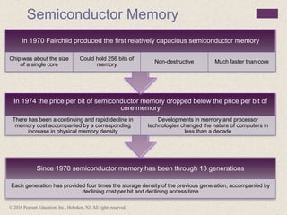 © 2016 Pearson Education, Inc., Hoboken, NJ. All rights reserved.
Semiconductor Memory
Since 1970 semiconductor memory has been through 13 generations
Each generation has provided four times the storage density of the previous generation, accompanied by
declining cost per bit and declining access time
In 1974 the price per bit of semiconductor memory dropped below the price per bit of
core memory
There has been a continuing and rapid decline in
memory cost accompanied by a corresponding
increase in physical memory density
Developments in memory and processor
technologies changed the nature of computers in
less than a decade
In 1970 Fairchild produced the first relatively capacious semiconductor memory
Chip was about the size
of a single core
Could hold 256 bits of
memory
Non-destructive Much faster than core
 