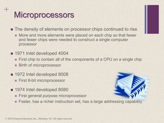 +
Microprocessors
 The density of elements on processor chips continued to rise
 More and more elements were placed on each chip so that fewer
and fewer chips were needed to construct a single computer
processor
 1971 Intel developed 4004
 First chip to contain all of the components of a CPU on a single chip
 Birth of microprocessor
 1972 Intel developed 8008
 First 8-bit microprocessor
 1974 Intel developed 8080
 First general purpose microprocessor
 Faster, has a richer instruction set, has a large addressing capability
© 2016 Pearson Education, Inc., Hoboken, NJ. All rights reserved.
 
