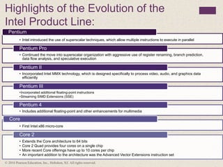 Highlights of the Evolution of the
Intel Product Line:
• Intel introduced the use of superscalar techniques, which allow multiple instructions to execute in parallel
Pentium
• Continued the move into superscalar organization with aggressive use of register renaming, branch prediction,
data flow analysis, and speculative execution
Pentium Pro
• Incorporated Intel MMX technology, which is designed specifically to process video, audio, and graphics data
efficiently
Pentium II
•Incorporated additional floating-point instructions
•Streaming SIMD Extensions (SSE)
Pentium III
• Includes additional floating-point and other enhancements for multimedia
Pentium 4
• First Intel x86 micro-core
Core
• Extends the Core architecture to 64 bits
• Core 2 Quad provides four cores on a single chip
• More recent Core offerings have up to 10 cores per chip
• An important addition to the architecture was the Advanced Vector Extensions instruction set
Core 2
© 2016 Pearson Education, Inc., Hoboken, NJ. All rights reserved.
 
