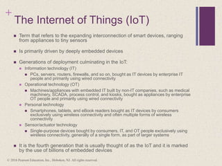 +
The Internet of Things (IoT)
 Term that refers to the expanding interconnection of smart devices, ranging
from appliances to tiny sensors
 Is primarily driven by deeply embedded devices
 Generations of deployment culminating in the IoT:
 Information technology (IT)
 PCs, servers, routers, firewalls, and so on, bought as IT devices by enterprise IT
people and primarily using wired connectivity
 Operational technology (OT)
 Machines/appliances with embedded IT built by non-IT companies, such as medical
machinery, SCADA, process control, and kiosks, bought as appliances by enterprise
OT people and primarily using wired connectivity
 Personal technology
 Smartphones, tablets, and eBook readers bought as IT devices by consumers
exclusively using wireless connectivity and often multiple forms of wireless
connectivity
 Sensor/actuator technology
 Single-purpose devices bought by consumers, IT, and OT people exclusively using
wireless connectivity, generally of a single form, as part of larger systems
 It is the fourth generation that is usually thought of as the IoT and it is marked
by the use of billions of embedded devices
© 2016 Pearson Education, Inc., Hoboken, NJ. All rights reserved.
 