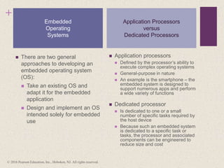 +
 There are two general
approaches to developing an
embedded operating system
(OS):
 Take an existing OS and
adapt it for the embedded
application
 Design and implement an OS
intended solely for embedded
use
 Application processors
 Defined by the processor’s ability to
execute complex operating systems
 General-purpose in nature
 An example is the smartphone – the
embedded system is designed to
support numerous apps and perform
a wide variety of functions
 Dedicated processor
 Is dedicated to one or a small
number of specific tasks required by
the host device
 Because such an embedded system
is dedicated to a specific task or
tasks, the processor and associated
components can be engineered to
reduce size and cost
Embedded
Operating
Systems
Application Processors
versus
Dedicated Processors
© 2016 Pearson Education, Inc., Hoboken, NJ. All rights reserved.
 