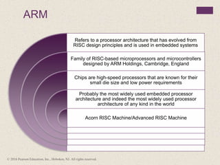 ARM
Refers to a processor architecture that has evolved from
RISC design principles and is used in embedded systems
Family of RISC-based microprocessors and microcontrollers
designed by ARM Holdings, Cambridge, England
Chips are high-speed processors that are known for their
small die size and low power requirements
Probably the most widely used embedded processor
architecture and indeed the most widely used processor
architecture of any kind in the world
Acorn RISC Machine/Advanced RISC Machine
© 2016 Pearson Education, Inc., Hoboken, NJ. All rights reserved.
 