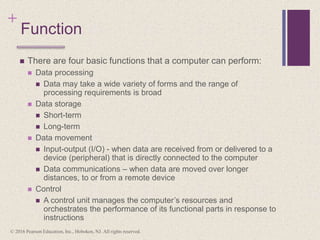 +
Function
 There are four basic functions that a computer can perform:
 Data processing
 Data may take a wide variety of forms and the range of
processing requirements is broad
 Data storage
 Short-term
 Long-term
 Data movement
 Input-output (I/O) - when data are received from or delivered to a
device (peripheral) that is directly connected to the computer
 Data communications – when data are moved over longer
distances, to or from a remote device
 Control
 A control unit manages the computer’s resources and
orchestrates the performance of its functional parts in response to
instructions
© 2016 Pearson Education, Inc., Hoboken, NJ. All rights reserved.
 