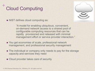 +
Cloud Computing
 NIST defines cloud computing as:
“A model for enabling ubiquitous, convenient,
on-demand network access to a shared pool of
configurable computing resources that can be
rapidly provisioned and released with minimal
management effort or service provider interaction.”
 You get economies of scale, professional network
management, and professional security management
 The individual or company only needs to pay for the storage
capacity and services they need
 Cloud provider takes care of security
© 2016 Pearson Education, Inc., Hoboken, NJ. All rights reserved.
 