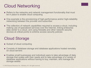 Cloud Networking
 Refers to the networks and network management functionality that must
be in place to enable cloud computing
 One example is the provisioning of high-performance and/or high-reliability
networking between the provider and subscriber
 The collection of network capabilities required to access a cloud, including
making use of specialized services over the Internet, linking enterprise
data center to a cloud, and using firewalls and other network security
devices at critical points to enforce access security policies
Cloud Storage
 Subset of cloud computing
 Consists of database storage and database applications hosted remotely
on cloud servers
 Enables small businesses and individual users to take advantage of data
storage that scales with their needs and to take advantage of a variety of
database applications without having to buy, maintain, and manage the
storage assets
© 2016 Pearson Education, Inc., Hoboken, NJ. All rights reserved.
 