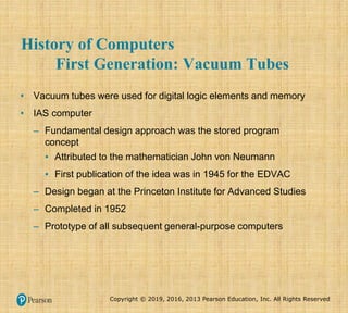 Copyright © 2019, 2016, 2013 Pearson Education, Inc. All Rights Reserved
History of Computers
First Generation: Vacuum Tubes
• Vacuum tubes were used for digital logic elements and memory
• IAS computer
– Fundamental design approach was the stored program
concept
▪ Attributed to the mathematician John von Neumann
▪ First publication of the idea was in 1945 for the EDVAC
– Design began at the Princeton Institute for Advanced Studies
– Completed in 1952
– Prototype of all subsequent general-purpose computers
 