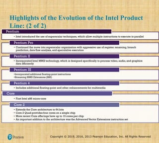 Copyright © 2019, 2016, 2013 Pearson Education, Inc. All Rights Reserved
Highlights of the Evolution of the Intel Product
Line: (2 of 2)
• Intel introduced the use of superscalar techniques, which allow multiple instructions to execute in parallel
Pentium
• Continued the move into superscalar organization with aggressive use of register renaming, branch
prediction, data flow analysis, and speculative execution
Pentium Pro
• Incorporated Intel MMX technology, which is designed specifically to process video, audio, and graphics
data efficiently
Pentium II
•Incorporated additional floating-point instructions
•Streaming SIMD Extensions (SSE)
Pentium III
• Includes additional floating-point and other enhancements for multimedia
Pentium 4
• First Intel x86 micro-core
Core
• Extends the Core architecture to 64 bits
• Core 2 Quad provides four cores on a single chip
• More recent Core offerings have up to 10 cores per chip
• An important addition to the architecture was the Advanced Vector Extensions instruction set
Core 2
 