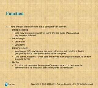Copyright © 2019, 2016, 2013 Pearson Education, Inc. All Rights Reserved
Function
• There are four basic functions that a computer can perform:
– Data processing
▪ Data may take a wide variety of forms and the range of processing
requirements is broad
– Data storage
▪ Short-term
▪ Long-term
– Data movement
▪ Input-output (I/O) - when data are received from or delivered to a device
(peripheral) that is directly connected to the computer
▪ Data communications – when data are moved over longer distances, to or from
a remote device
– Control
▪ A control unit manages the computer’s resources and orchestrates the
performance of its functional parts in response to instructions
 