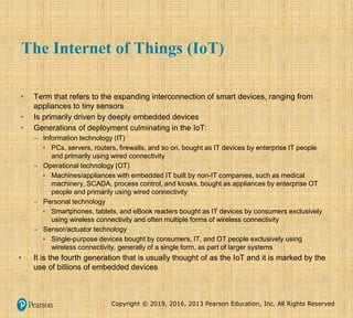 Copyright © 2019, 2016, 2013 Pearson Education, Inc. All Rights Reserved
The Internet of Things (IoT)
• Term that refers to the expanding interconnection of smart devices, ranging from
appliances to tiny sensors
• Is primarily driven by deeply embedded devices
• Generations of deployment culminating in the IoT:
– Information technology (IT)
▪ PCs, servers, routers, firewalls, and so on, bought as IT devices by enterprise IT people
and primarily using wired connectivity
– Operational technology (OT)
▪ Machines/appliances with embedded IT built by non-IT companies, such as medical
machinery, SCADA, process control, and kiosks, bought as appliances by enterprise OT
people and primarily using wired connectivity
– Personal technology
▪ Smartphones, tablets, and eBook readers bought as IT devices by consumers exclusively
using wireless connectivity and often multiple forms of wireless connectivity
– Sensor/actuator technology
▪ Single-purpose devices bought by consumers, IT, and OT people exclusively using
wireless connectivity, generally of a single form, as part of larger systems
• It is the fourth generation that is usually thought of as the IoT and it is marked by the
use of billions of embedded devices
 