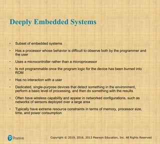 Copyright © 2019, 2016, 2013 Pearson Education, Inc. All Rights Reserved
Deeply Embedded Systems
• Subset of embedded systems
• Has a processor whose behavior is difficult to observe both by the programmer and
the user
• Uses a microcontroller rather than a microprocessor
• Is not programmable once the program logic for the device has been burned into
ROM
• Has no interaction with a user
• Dedicated, single-purpose devices that detect something in the environment,
perform a basic level of processing, and then do something with the results
• Often have wireless capability and appear in networked configurations, such as
networks of sensors deployed over a large area
• Typically have extreme resource constraints in terms of memory, processor size,
time, and power consumption
 