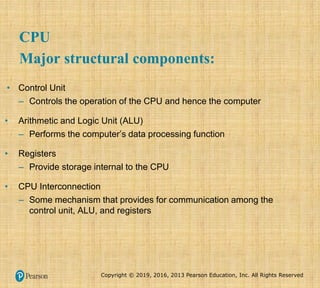 Copyright © 2019, 2016, 2013 Pearson Education, Inc. All Rights Reserved
CPU
Major structural components:
• Control Unit
– Controls the operation of the CPU and hence the computer
• Arithmetic and Logic Unit (ALU)
– Performs the computer’s data processing function
• Registers
– Provide storage internal to the CPU
• CPU Interconnection
– Some mechanism that provides for communication among the
control unit, ALU, and registers
 