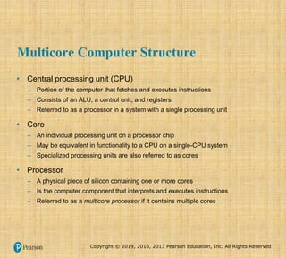 Copyright © 2019, 2016, 2013 Pearson Education, Inc. All Rights Reserved
Multicore Computer Structure
• Central processing unit (CPU)
– Portion of the computer that fetches and executes instructions
– Consists of an ALU, a control unit, and registers
– Referred to as a processor in a system with a single processing unit
• Core
– An individual processing unit on a processor chip
– May be equivalent in functionality to a CPU on a single-CPU system
– Specialized processing units are also referred to as cores
• Processor
– A physical piece of silicon containing one or more cores
– Is the computer component that interprets and executes instructions
– Referred to as a multicore processor if it contains multiple cores
 