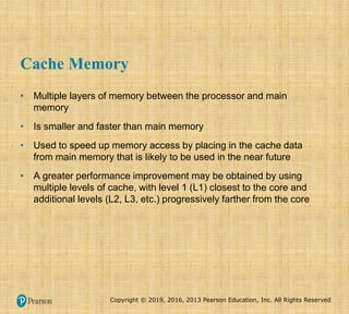 Copyright © 2019, 2016, 2013 Pearson Education, Inc. All Rights Reserved
Cache Memory
• Multiple layers of memory between the processor and main
memory
• Is smaller and faster than main memory
• Used to speed up memory access by placing in the cache data
from main memory that is likely to be used in the near future
• A greater performance improvement may be obtained by using
multiple levels of cache, with level 1 (L1) closest to the core and
additional levels (L2, L3, etc.) progressively farther from the core
 