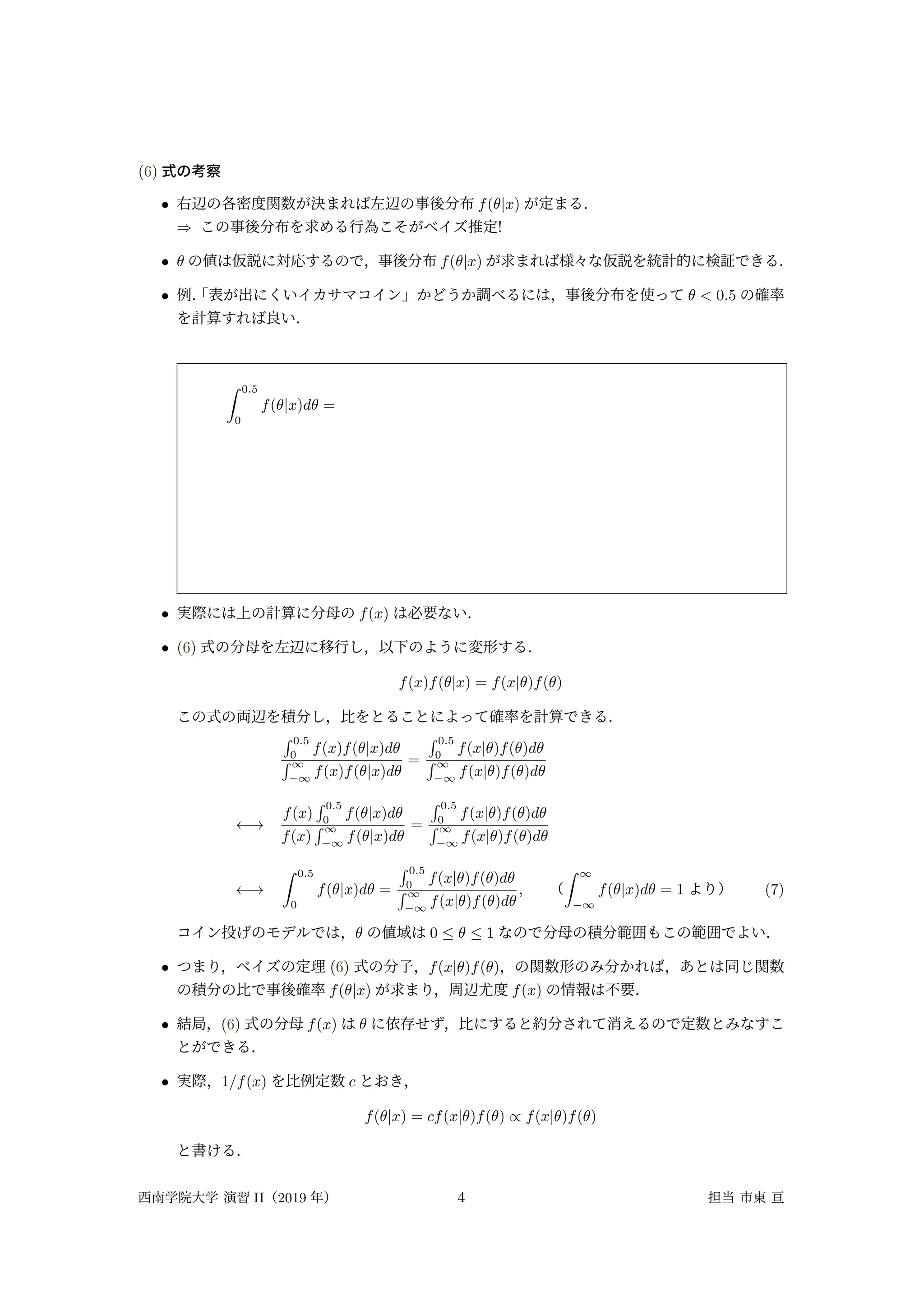 (6) 式の考察
• 右辺の各密度関数が決まれば左辺の事後分布 f(θ|x) が定まる．
⇒ この事後分布を求める行為こそがベイズ推定!
• θ の値は仮説に対応するので，事後分布 f(θ|x) が求まれば様々な仮説を統計的に検証できる．
• 例．
「表が出にくいイカサマコイン」かどうか調べるには，事後分布を使って θ < 0.5 の確率
を計算すれば良い．
∫ 0.5
0
f(θ|x)dθ =
• 実際には上の計算に分母の f(x) は必要ない．
• (6) 式の分母を左辺に移行し，以下のように変形する．
f(x)f(θ|x) = f(x|θ)f(θ)
この式の両辺を積分し，比をとることによって確率を計算できる．
∫ 0.5
0
f(x)f(θ|x)dθ
∫ ∞
−∞
f(x)f(θ|x)dθ
=
∫ 0.5
0
f(x|θ)f(θ)dθ
∫ ∞
−∞
f(x|θ)f(θ)dθ
←→
f(x)
∫ 0.5
0
f(θ|x)dθ
f(x)
∫ ∞
−∞
f(θ|x)dθ
=
∫ 0.5
0
f(x|θ)f(θ)dθ
∫ ∞
−∞
f(x|θ)f(θ)dθ
←→
∫ 0.5
0
f(θ|x)dθ =
∫ 0.5
0
f(x|θ)f(θ)dθ
∫ ∞
−∞
f(x|θ)f(θ)dθ
, （
∫ ∞
−∞
f(θ|x)dθ = 1 より） (7)
コイン投げのモデルでは，θ の値域は 0 ≤ θ ≤ 1 なので分母の積分範囲もこの範囲でよい．
• つまり，ベイズの定理 (6) 式の分子，f(x|θ)f(θ)，の関数形のみ分かれば，あとは同じ関数
の積分の比で事後確率 f(θ|x) が求まり，周辺尤度 f(x) の情報は不要．
• 結局，(6) 式の分母 f(x) は θ に依存せず，比にすると約分されて消えるので定数とみなすこ
とができる．
• 実際，1/f(x) を比例定数 c とおき，
f(θ|x) = cf(x|θ)f(θ) ∝ f(x|θ)f(θ)
と書ける．
西南学院大学 演習 II（2019 年） 4 担当 市東 亘
 