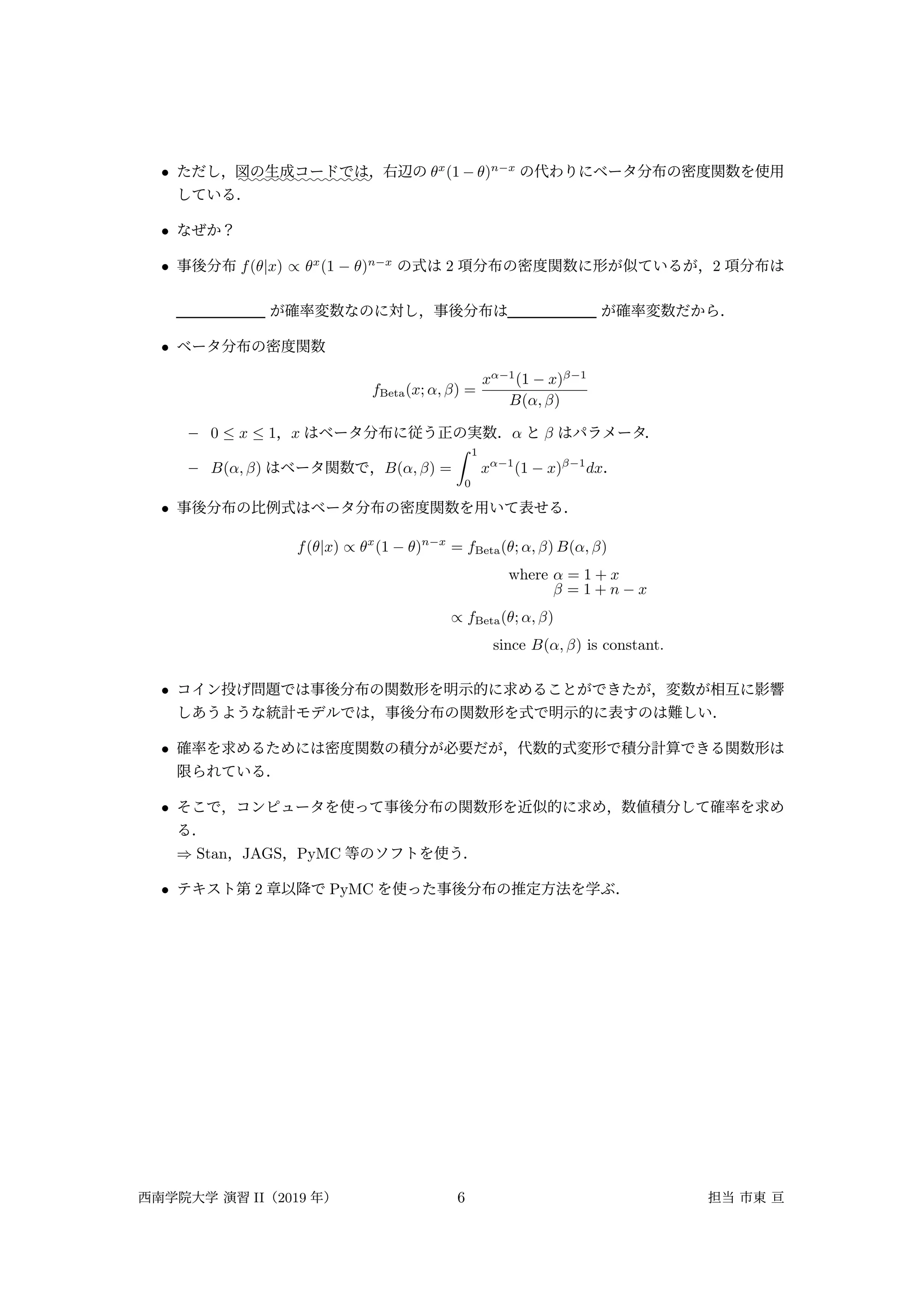 • ただし， :::::::::::::::::
図の生成コードでは，右辺の θx
(1 − θ)n−x
の代わりにベータ分布の密度関数を使用
している．
• なぜか？
• 事後分布 f(θ|x) ∝ θx
(1 − θ)n−x
の式は 2 項分布の密度関数に形が似ているが，2 項分布は
が確率変数なのに対し，事後分布は が確率変数だから．
• ベータ分布の密度関数
fBeta(x; α, β) =
xα−1
(1 − x)β−1
B(α, β)
– 0 ≤ x ≤ 1，x はベータ分布に従う正の実数．α と β はパラメータ．
– B(α, β) はベータ関数で，B(α, β) =
∫ 1
0
xα−1
(1 − x)β−1
dx．
• 事後分布の比例式はベータ分布の密度関数を用いて表せる．
f(θ|x) ∝ θx
(1 − θ)n−x
= fBeta(θ; α, β) B(α, β)
where α = 1 + x
β = 1 + n − x
∝ fBeta(θ; α, β)
since B(α, β) is constant.
• コイン投げ問題では事後分布の関数形を明示的に求めることができたが，変数が相互に影響
しあうような統計モデルでは，事後分布の関数形を式で明示的に表すのは難しい．
• 確率を求めるためには密度関数の積分が必要だが，代数的式変形で積分計算できる関数形は
限られている．
• そこで，コンピュータを使って事後分布の関数形を近似的に求め，数値積分して確率を求め
る．
⇒ Stan，JAGS，PyMC 等のソフトを使う．
• テキスト第 2 章以降で PyMC を使った事後分布の推定方法を学ぶ．
西南学院大学 演習 II（2019 年） 6 担当 市東 亘
 