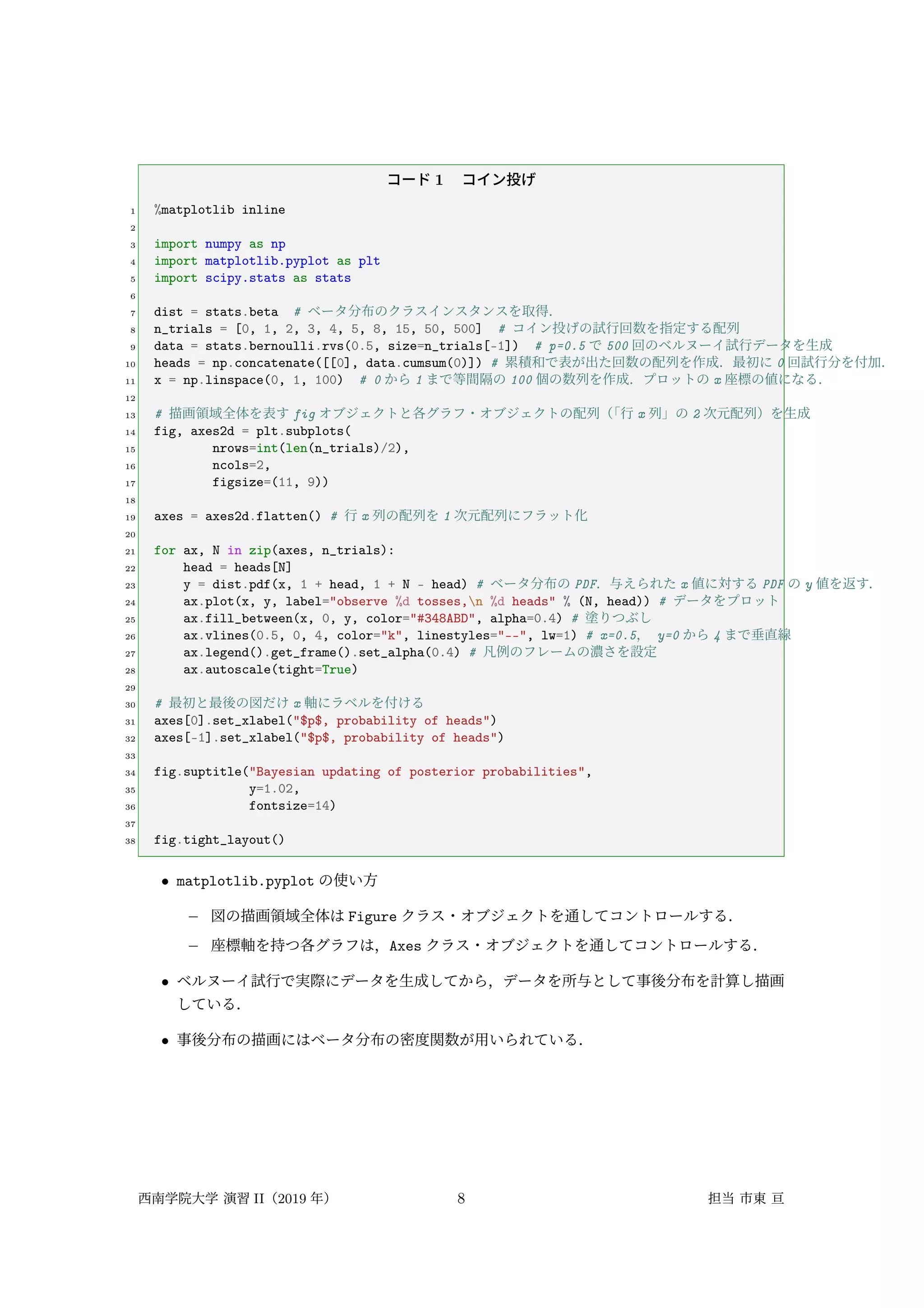 コード 1 コイン投げ
1 %matplotlib inline
2
3 import numpy as np
4 import matplotlib.pyplot as plt
5 import scipy.stats as stats
6
7 dist = stats.beta # ベータ分布のクラスインスタンスを取得．
8 n_trials = [0, 1, 2, 3, 4, 5, 8, 15, 50, 500] # コイン投げの試行回数を指定する配列
9 data = stats.bernoulli.rvs(0.5, size=n_trials[-1]) # p=0.5 で 500 回のベルヌーイ試行データを生成
10 heads = np.concatenate([[0], data.cumsum(0)]) # 累積和で表が出た回数の配列を作成．最初に 0 回試行分を付加．
11 x = np.linspace(0, 1, 100) # 0 から 1 まで等間隔の 100 個の数列を作成．プロットの x 座標の値になる．
12
13 # 描画領域全体を表す fig オブジェクトと各グラフ・オブジェクトの配列（
「行 x 列」の 2 次元配列）を生成
14 fig, axes2d = plt.subplots(
15 nrows=int(len(n_trials)/2),
16 ncols=2,
17 figsize=(11, 9))
18
19 axes = axes2d.flatten() # 行 x 列の配列を 1 次元配列にフラット化
20
21 for ax, N in zip(axes, n_trials):
22 head = heads[N]
23 y = dist.pdf(x, 1 + head, 1 + N - head) # ベータ分布の PDF．与えられた x 値に対する PDF の y 値を返す．
24 ax.plot(x, y, label="observe %d tosses,n %d heads" % (N, head)) # データをプロット
25 ax.fill_between(x, 0, y, color="#348ABD", alpha=0.4) # 塗りつぶし
26 ax.vlines(0.5, 0, 4, color="k", linestyles="--", lw=1) # x=0.5， y=0 から 4 まで垂直線
27 ax.legend().get_frame().set_alpha(0.4) # 凡例のフレームの濃さを設定
28 ax.autoscale(tight=True)
29
30 # 最初と最後の図だけ x 軸にラベルを付ける
31 axes[0].set_xlabel("$p$, probability of heads")
32 axes[-1].set_xlabel("$p$, probability of heads")
33
34 fig.suptitle("Bayesian updating of posterior probabilities",
35 y=1.02,
36 fontsize=14)
37
38 fig.tight_layout()
• matplotlib.pyplot の使い方
– 図の描画領域全体は Figure クラス・オブジェクトを通してコントロールする．
– 座標軸を持つ各グラフは，Axes クラス・オブジェクトを通してコントロールする．
• ベルヌーイ試行で実際にデータを生成してから，データを所与として事後分布を計算し描画
している．
• 事後分布の描画にはベータ分布の密度関数が用いられている．
西南学院大学 演習 II（2019 年） 8 担当 市東 亘
 