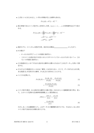 • 上式を 1 つにまとめると，いずれの事象が生じる確率も表せる．
Pr(x|θ) = θx
(1 − θ)1−x
• 独立事象であるコイン投げを n 回実行した時，{xi}, i = 1, . . . , n の同時確率は以下で表さ
れる．
Pr({xi}|θ) =
n
∏
i
Pr(xi|θ) =
∏
i
θxi
(1 − θ)1−xi
= θ
∑
xi
(1 − θ)
∑
(1−xi)
= θ#表
(1 − θ)#裏
• 統計モデル: コインを n 回投げた時，表が出る回数は にしたがう．
• θ の値は？
– θ = 0.5 のはずだ！⇐ 1 つの仮説に過ぎない．
– このコインは表があまり出ないからイカサマコインで θ = 0.3 にちがいない！⇐ これ
も 1 つの仮説に過ぎない．
• どの仮説が正しいか？すなわち表が出る確率 θ は幾つになるか？これをデータ xi を用いて推
定する．
• そもそもどの仮説が正しいのかは「確実」には分からない．そこで，データが与えられた時，
ある仮説 Hi が支持される確率，Pr(Hi|D) を求めることにする．
• ベイズの定理より，
Pr(Hi|D) =
Pr(Hi, D)
Pr(D)
=
Pr(D, Hi)
Pr(D)
(4)
=
Pr(D|Hi)Pr(Hi)
Pr(D)
(5)
• コイン投げの場合，Hi は表が出る確率 θ の値に対応．θ は 0 から 1 の連続値を取り得る．従っ
て，上のベイズ定理の式は確率密度関数 f(·) に置き換わる．
f(θ|x) =
f(θ, x)
f(x)
=
f(x, θ)
f(x)
=
f(x|θ)f(θ)
f(x)
(6)
ただし Hi = θ は連続値をとり，x はデータ D の観測値を表すとする．ちなみに x は n 回の
コイン投げで表が出た回数を表すとする．
西南学院大学 演習 II（2019 年） 3 担当 市東 亘
 