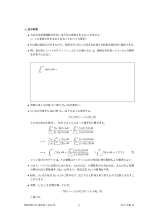 (6) 式の考察
• 右辺の各密度関数が決まれば左辺の事後分布 f(θ|x) が定まる．
⇒ この事後分布を求める行為こそがベイズ推定!
• θ の値は仮説に対応するので，事後分布 f(θ|x) が求まれば様々な仮説を統計的に検証できる．
• 例．
「表が出にくいイカサマコイン」かどうか調べるには，事後分布を使って θ < 0.5 の確率
を計算すれば良い．
∫ 0.5
0
f(θ|x)dθ =
• 実際には上の計算に分母の f(x) は必要ない．
• (6) 式の分母を左辺に移行し，以下のように変形する．
f(x)f(θ|x) = f(x|θ)f(θ)
この式の両辺を積分し，比をとることによって確率を計算できる．
∫ 0.5
0
f(x)f(θ|x)dθ
∫ ∞
−∞
f(x)f(θ|x)dθ
=
∫ 0.5
0
f(x|θ)f(θ)dθ
∫ ∞
−∞
f(x|θ)f(θ)dθ
←→
f(x)
∫ 0.5
0
f(θ|x)dθ
f(x)
∫ ∞
−∞
f(θ|x)dθ
=
∫ 0.5
0
f(x|θ)f(θ)dθ
∫ ∞
−∞
f(x|θ)f(θ)dθ
←→
∫ 0.5
0
f(θ|x)dθ =
∫ 0.5
0
f(x|θ)f(θ)dθ
∫ ∞
−∞
f(x|θ)f(θ)dθ
, （
∫ ∞
−∞
f(θ|x)dθ = 1 より） (7)
コイン投げのモデルでは，θ の値域は 0 ≤ θ ≤ 1 なので分母の積分範囲もこの範囲でよい．
• つまり，ベイズの定理 (6) 式の分子，f(x|θ)f(θ)，の関数形のみ分かれば，あとは同じ関数
の積分の比で事後確率 f(θ|x) が求まり，周辺尤度 f(x) の情報は不要．
• 結局，(6) 式の分母 f(x) は θ に依存せず，比にすると約分されて消えるので定数とみなすこ
とができる．
• 実際，1/f(x) を比例定数 c とおき，
f(θ|x) = cf(x|θ)f(θ) ∝ f(x|θ)f(θ)
と書ける．
西南学院大学 演習 II（2019 年） 4 担当 市東 亘
 