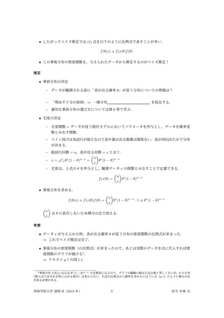• したがってベイズ推定では (6) 式を以下のように比例式で表すことが多い．
f(θ|x) ∝ f(x|θ)f(θ)
• この事後分布の密度関数を，与えられたデータから推定するのがベイズ推定！
推定
• 事前分布の決定
– データが観測される前に「表が出る確率 θ」が従う分布についての情報は？
– 「理由不十分の原則」⇒ 一様分布 を仮定する．
– 適切な事前分布の選び方については第 6 章で学ぶ．
• 尤度の決定
– 尤度関数 = データが従う統計モデルにおいてパラメータを所与とし，データを確率変
数とみなす関数．
– コイン投げは各試行が独立なので表や裏が出る順番は関係ない．表が何回出たかで分布
が決まる．
– 総試行回数 = n，表が出る回数 = x とおく．
– x ∼ nCxθx
(1 − θ)n−x
=
(
n
x
)
θx
(1 − θ)n−x
– 尤度は，上式の θ を所与とし，観測データ x の関数とみなすことで定義できる．
f(x|θ) =
(
n
x
)
θx
(1 − θ)n−x
• 事後分布を求める．
f(θ|x) ∝ f(x|θ)f(θ) =
(
n
x
)
θx
(1 − θ)n−x
· 1 ∝ θx
(1 − θ)n−x
(
n
x
)
は θ に依存しないため積分の比で消える．
考察
• データ x が与えられた時，表が出る確率 θ が従う分布の密度関数の比例式が求まった．
⇒ これでベイズ推定は完了．
• 事後分布の密度関数（の比例式）が求まったので，あとは実際のデータを式に代入すれば密
度関数のグラフが描ける2
．
⇒ テキスト p.7 の図 1.1．
2事後分布 f(θ|x) は右辺 θx(1 − θ)n−x の定数倍になるので，グラフの縦軸の値は左辺の値と等しくないが，θ の分布
（散らばり具合が全体に占める割合）は変わらない．右辺の比例式から確率を求めるには (7) 式（p.4）のように積分の比
を取る必要がある．
西南学院大学 演習 II（2019 年） 5 担当 市東 亘
 