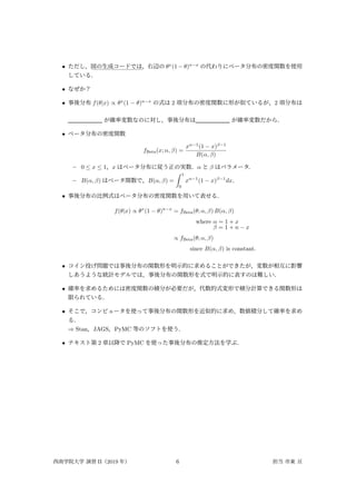 • ただし， :::::::::::::::::
図の生成コードでは，右辺の θx
(1 − θ)n−x
の代わりにベータ分布の密度関数を使用
している．
• なぜか？
• 事後分布 f(θ|x) ∝ θx
(1 − θ)n−x
の式は 2 項分布の密度関数に形が似ているが，2 項分布は
が確率変数なのに対し，事後分布は が確率変数だから．
• ベータ分布の密度関数
fBeta(x; α, β) =
xα−1
(1 − x)β−1
B(α, β)
– 0 ≤ x ≤ 1，x はベータ分布に従う正の実数．α と β はパラメータ．
– B(α, β) はベータ関数で，B(α, β) =
∫ 1
0
xα−1
(1 − x)β−1
dx．
• 事後分布の比例式はベータ分布の密度関数を用いて表せる．
f(θ|x) ∝ θx
(1 − θ)n−x
= fBeta(θ; α, β) B(α, β)
where α = 1 + x
β = 1 + n − x
∝ fBeta(θ; α, β)
since B(α, β) is constant.
• コイン投げ問題では事後分布の関数形を明示的に求めることができたが，変数が相互に影響
しあうような統計モデルでは，事後分布の関数形を式で明示的に表すのは難しい．
• 確率を求めるためには密度関数の積分が必要だが，代数的式変形で積分計算できる関数形は
限られている．
• そこで，コンピュータを使って事後分布の関数形を近似的に求め，数値積分して確率を求め
る．
⇒ Stan，JAGS，PyMC 等のソフトを使う．
• テキスト第 2 章以降で PyMC を使った事後分布の推定方法を学ぶ．
西南学院大学 演習 II（2019 年） 6 担当 市東 亘
 